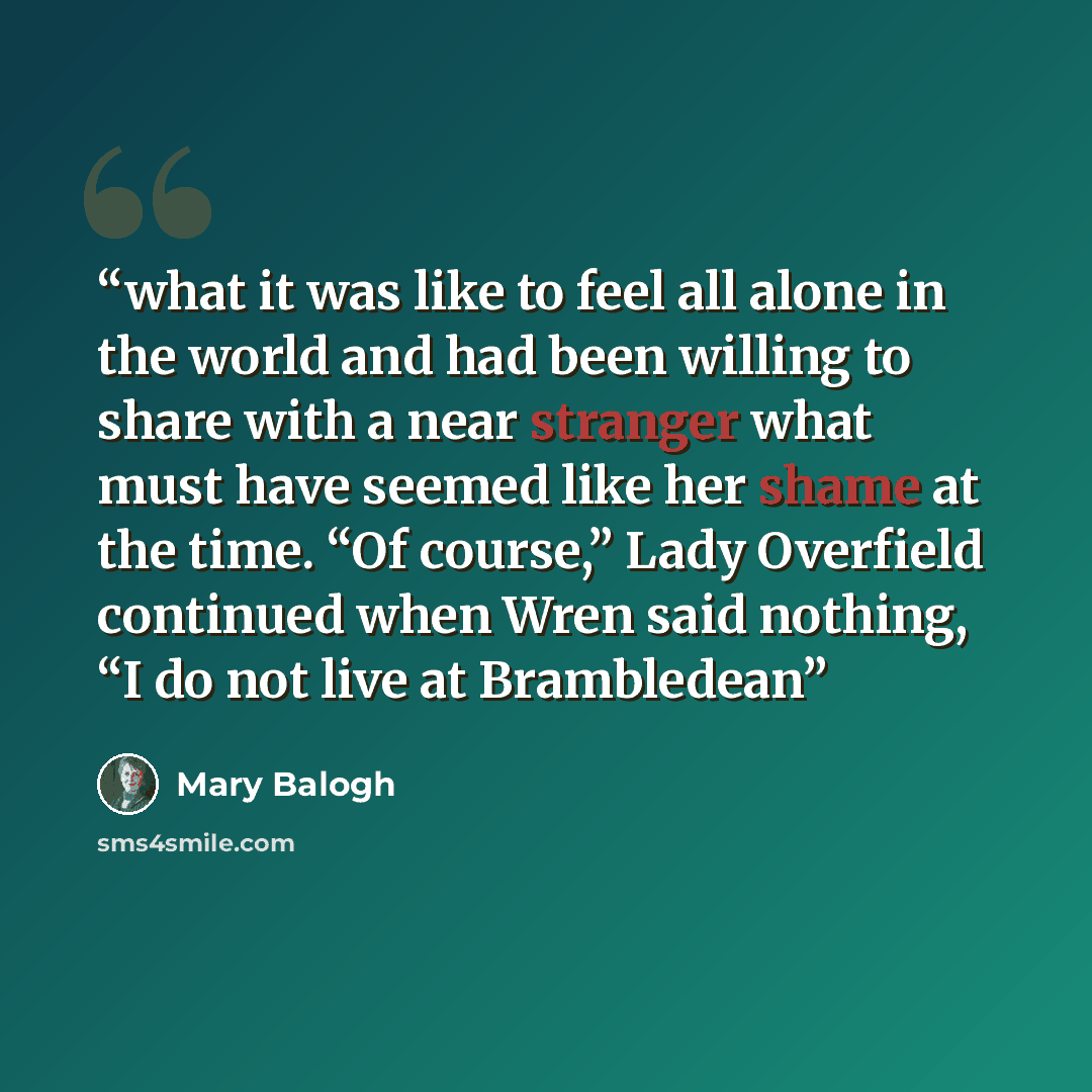 “what it was like to feel all alone in the world and had been willing to share with a near stranger what must have seemed like her shame at the time. “Of course,” Lady Overfield continued when Wren said nothing, “I do not live at Brambledean” quote by Mary Balogh
