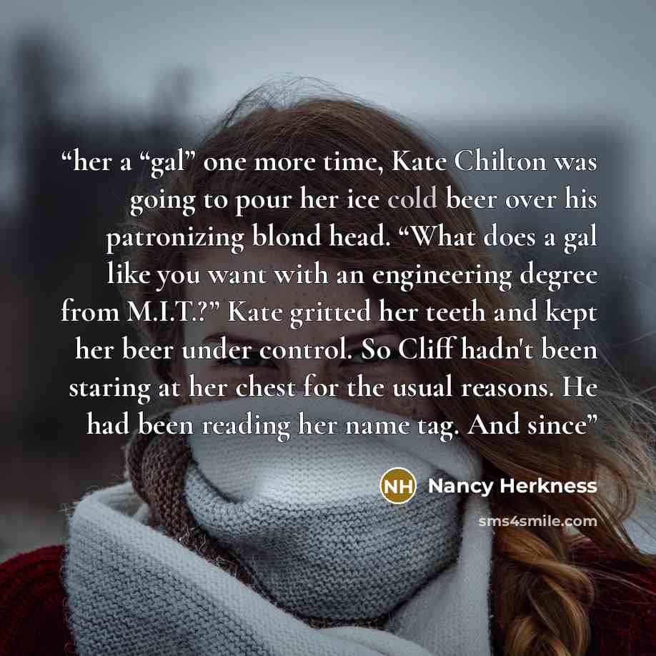 “her a “gal” one more time, Kate Chilton was going to pour her ice cold beer over his patronizing blond head. “What does a gal like you want with an engineering degree from M.I.T.?” Kate gritted her teeth and kept her beer under control. So Cliff hadn't been staring at her chest for the usual…” quote by Nancy Herkness