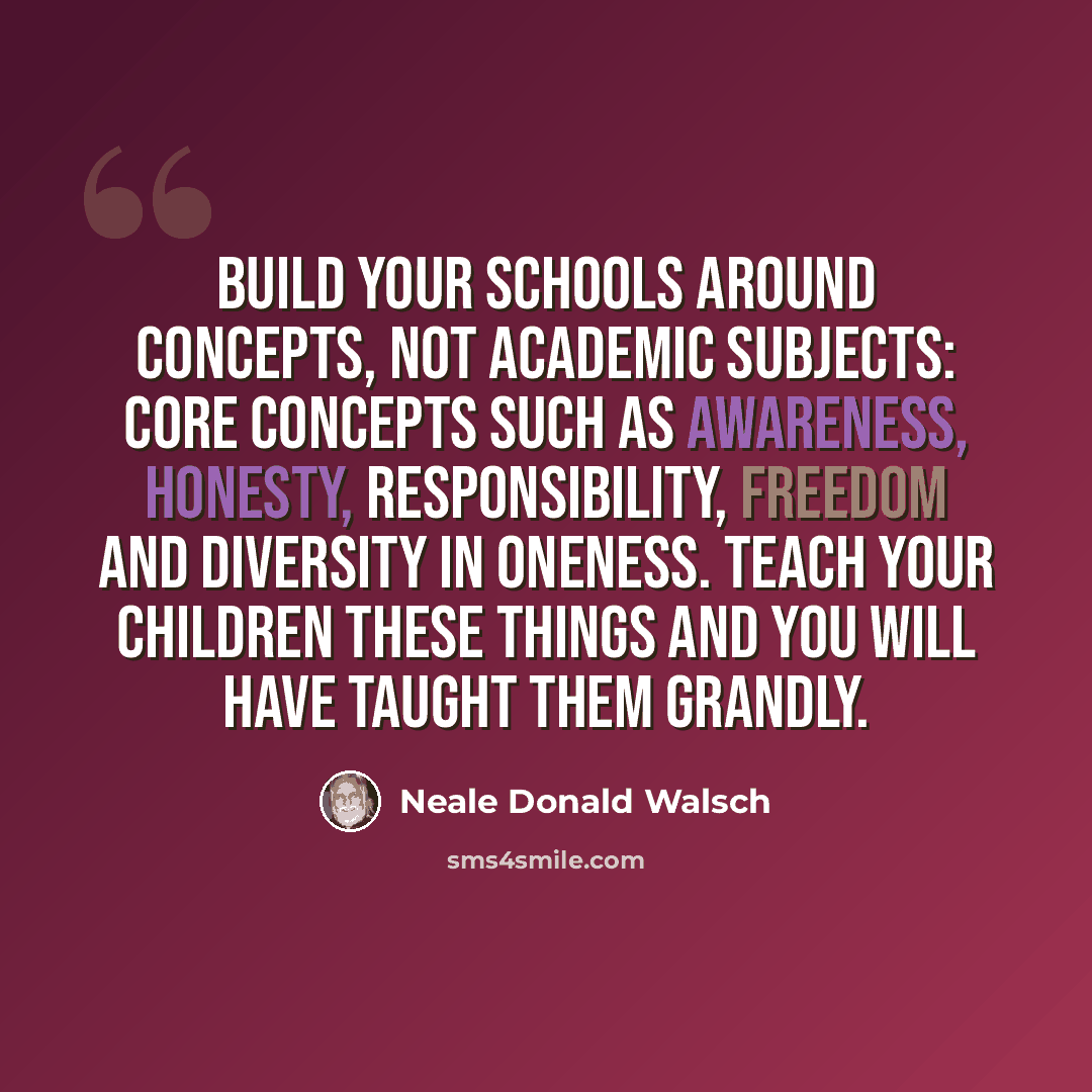 “Build your schools around concepts, not academic subjects: core concepts such as awareness, honesty, responsibility, freedom and diversity in oneness. Teach your children these things and you will have taught them grandly.” quote by Neale Donald Walsch