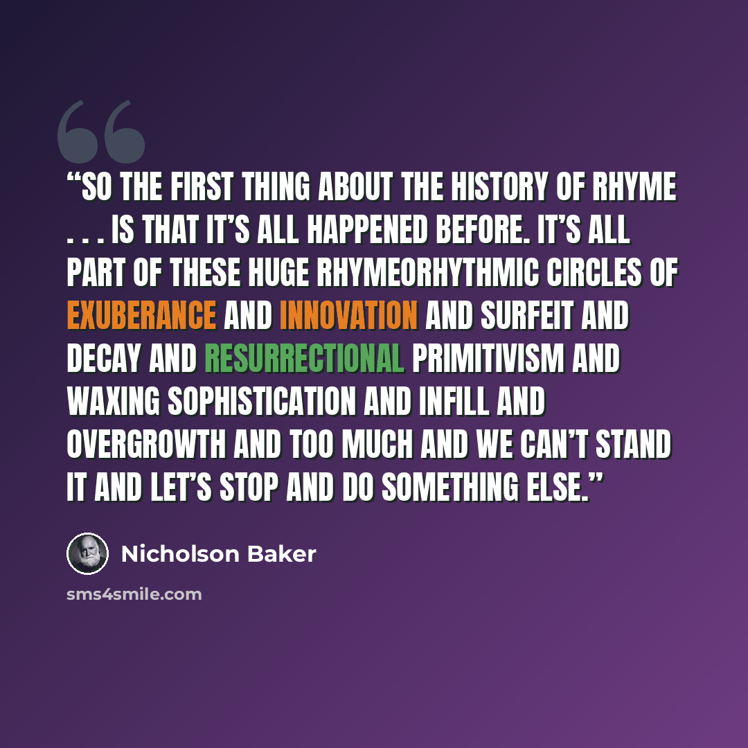 “So the first thing about the history of rhyme . . . is that it’s all happened before. It’s all part of these huge rhymeorhythmic circles of exuberance and innovation and surfeit and decay and resurrectional primitivism and waxing sophistication and infill and overgrowth and too much and we can’t…” quote by Nicholson Baker