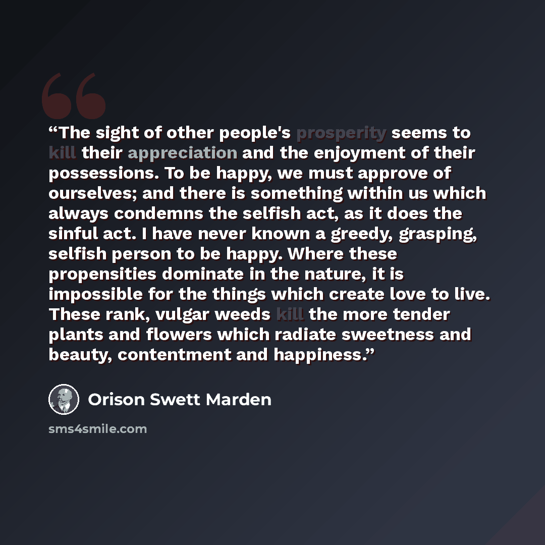 “The sight of other people's prosperity seems to kill their appreciation and the enjoyment of their possessions. To be happy, we must approve of ourselves; and there is something within us which always condemns the selfish act, as it does the sinful act. I have never known a greedy, grasping…” quote by Orison Swett Marden