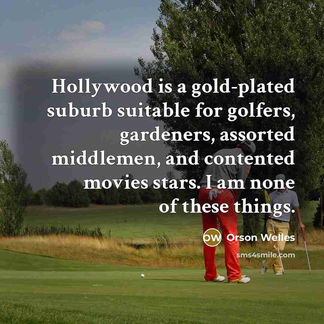 “Hollywood is a gold-plated suburb suitable for golfers, gardeners, assorted middlemen, and contented movies stars. I am none of these things.” quote by Orson Welles