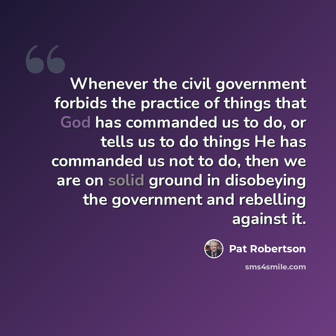 “Whenever the civil government forbids the practice of things that God has commanded us to do, or tells us to do things He has commanded us not to do, then we are on solid ground in disobeying the government and rebelling against it.” quote by Pat Robertson