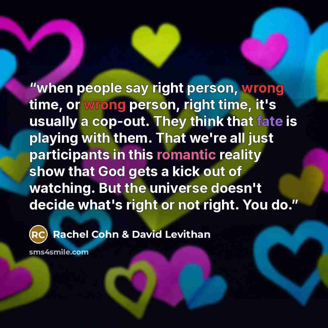 “when people say right person, wrong time, or wrong person, right time, it's usually a cop-out. They think that fate is playing with them. That we're all just participants in this romantic reality show that God gets a kick out of watching. But the universe doesn't decide what's right or not right…” quote by Rachel Cohn & David Levithan