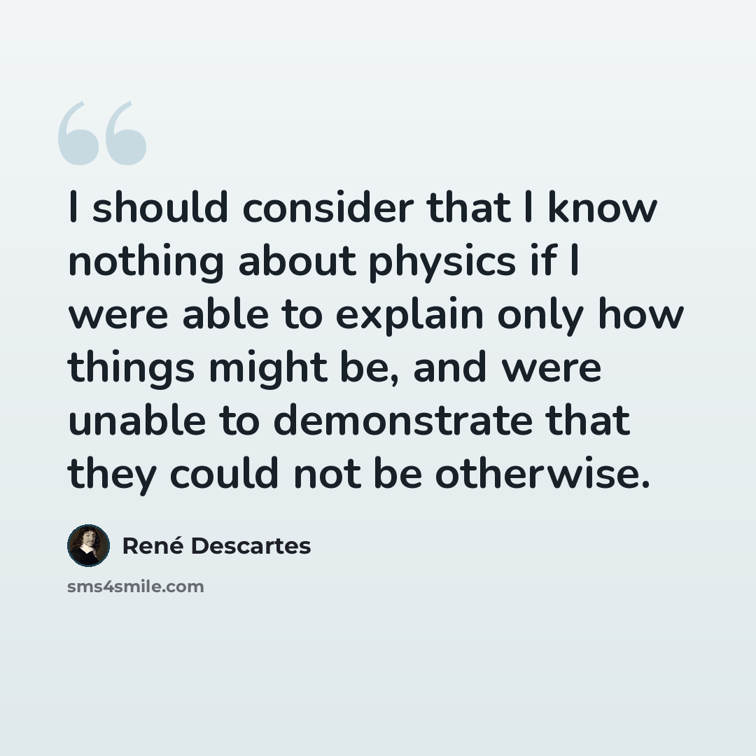 “I should consider that I know nothing about physics if I were able to explain only how things might be, and were unable to demonstrate that they could not be otherwise.” quote by Rene Descartes