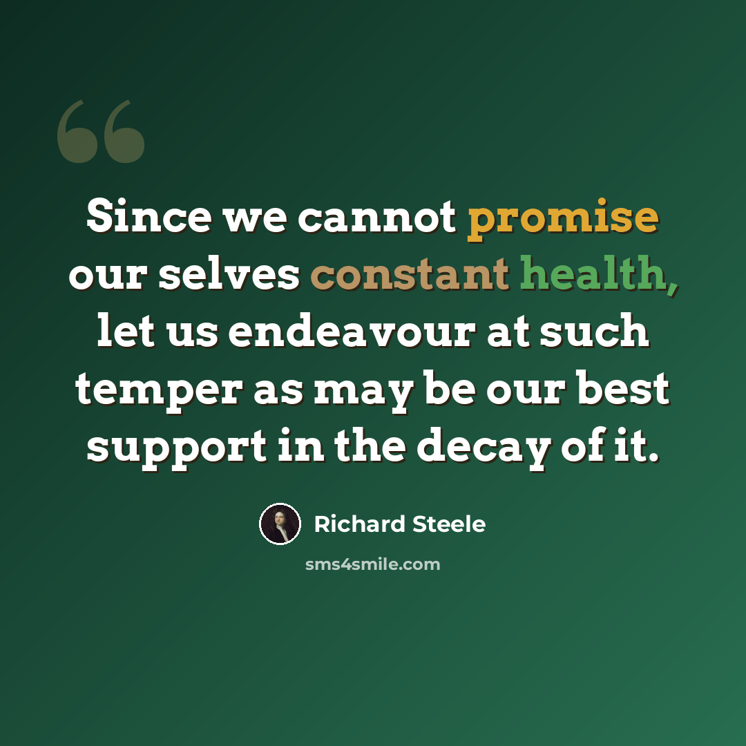 “Since we cannot promise our selves constant health, let us endeavour at such temper as may be our best support in the decay of it.” quote by Richard Steele