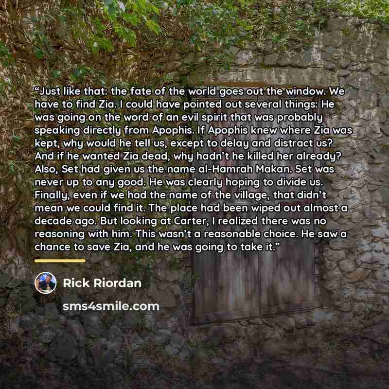 “Just like that: the fate of the world goes out the window. We have to find Zia. I could have pointed out several things: He was going on the word of an evil spirit that was probably speaking directly from Apophis. If Apophis knew where Zia was kept, why would he tell us, except to delay and…” quote by Rick Riordan