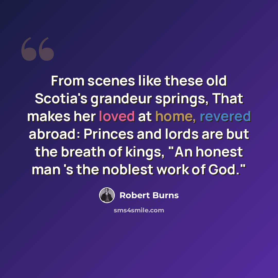 “From scenes like these old Scotia's grandeur springs, That makes her loved at home, revered abroad: Princes and lords are but the breath of kings, "An honest man 's the noblest work of God."” quote by Robert Burns