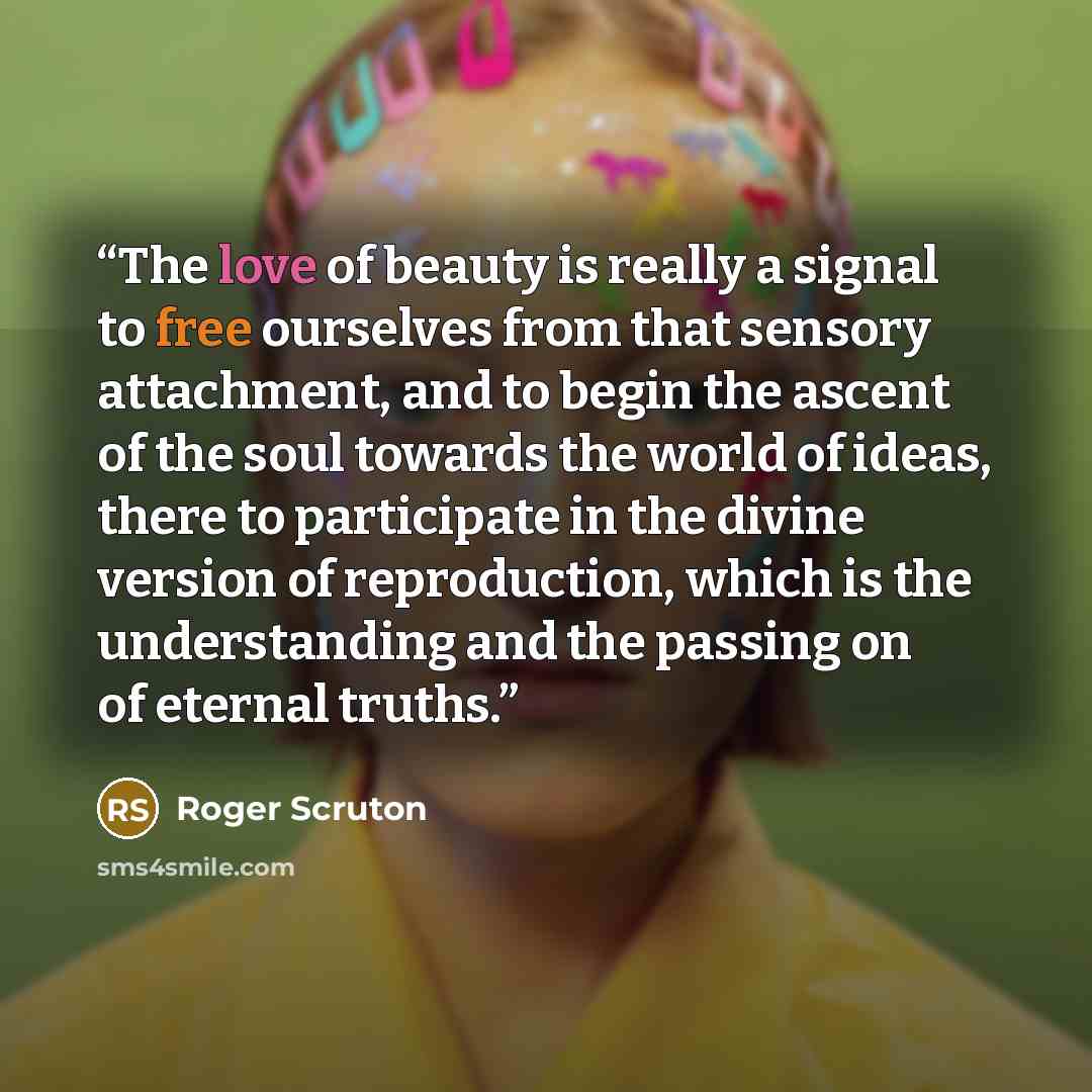 “The love of beauty is really a signal to free ourselves from that sensory attachment, and to begin the ascent of the soul towards the world of ideas, there to participate in the divine version of reproduction, which is the understanding and the passing on of eternal truths.” quote by Roger Scruton