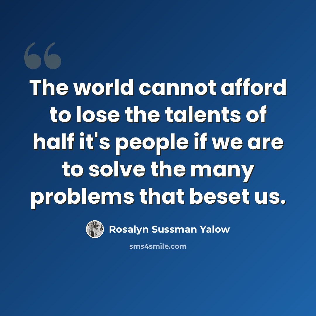 “The world cannot afford to lose the talents of half it's people if we are to solve the many problems that beset us.” quote by Rosalyn Sussman Yalow