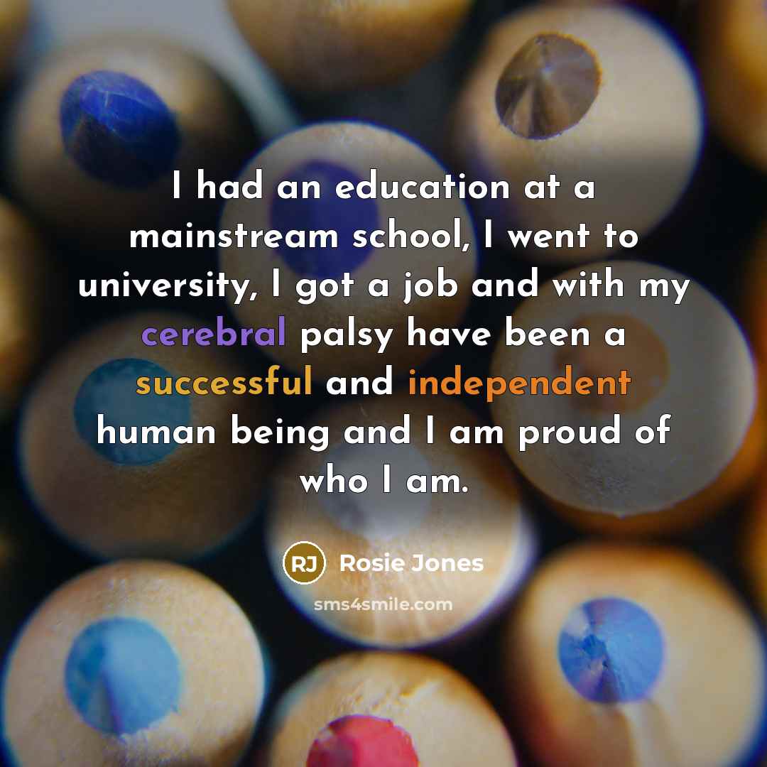 “I had an education at a mainstream school, I went to university, I got a job and with my cerebral palsy have been a successful and independent human being and I am proud of who I am.” quote by Rosie Jones