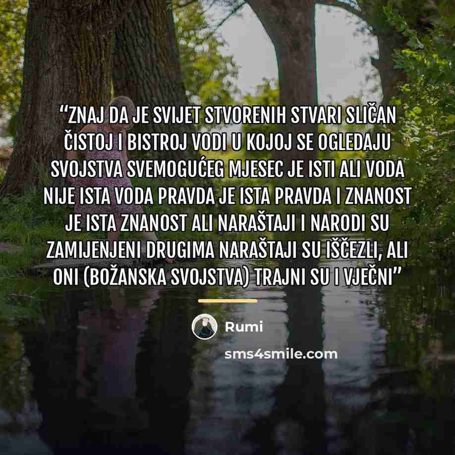 “Znaj da je svijet stvorenih stvari sličan čistoj i bistroj vodi u kojoj se ogledaju svojstva Svemogućeg Mjesec je isti ali voda nije ista voda Pravda je ista pravda i znanost je ista znanost ali naraštaji i narodi su zamijenjeni drugima Naraštaji su iščezli, ali oni (Božanska svojstva) trajni su i…” quote by Rumi