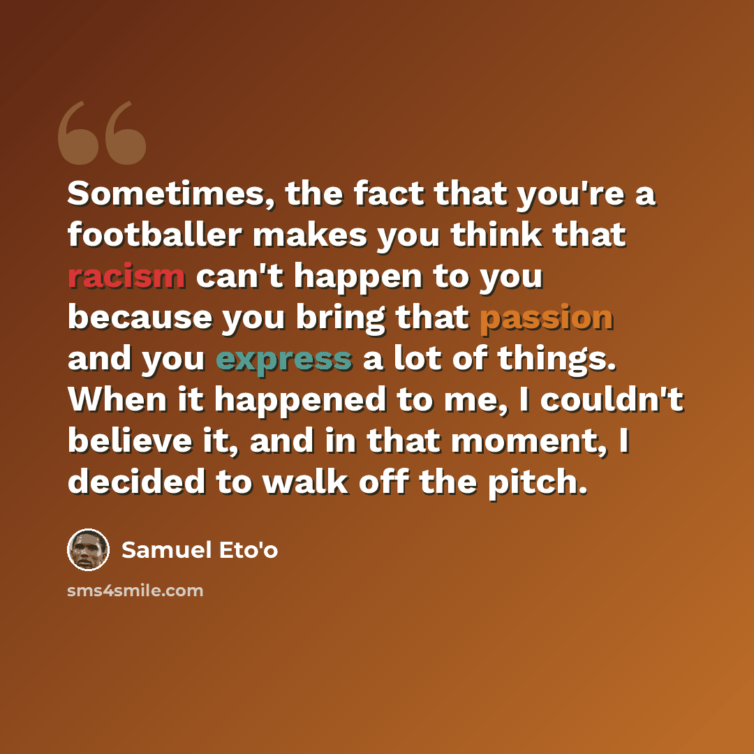 “Sometimes, the fact that you're a footballer makes you think that racism can't happen to you because you bring that passion and you express a lot of things. When it happened to me, I couldn't believe it, and in that moment, I decided to walk off the pitch.” quote by Samuel Eto'o