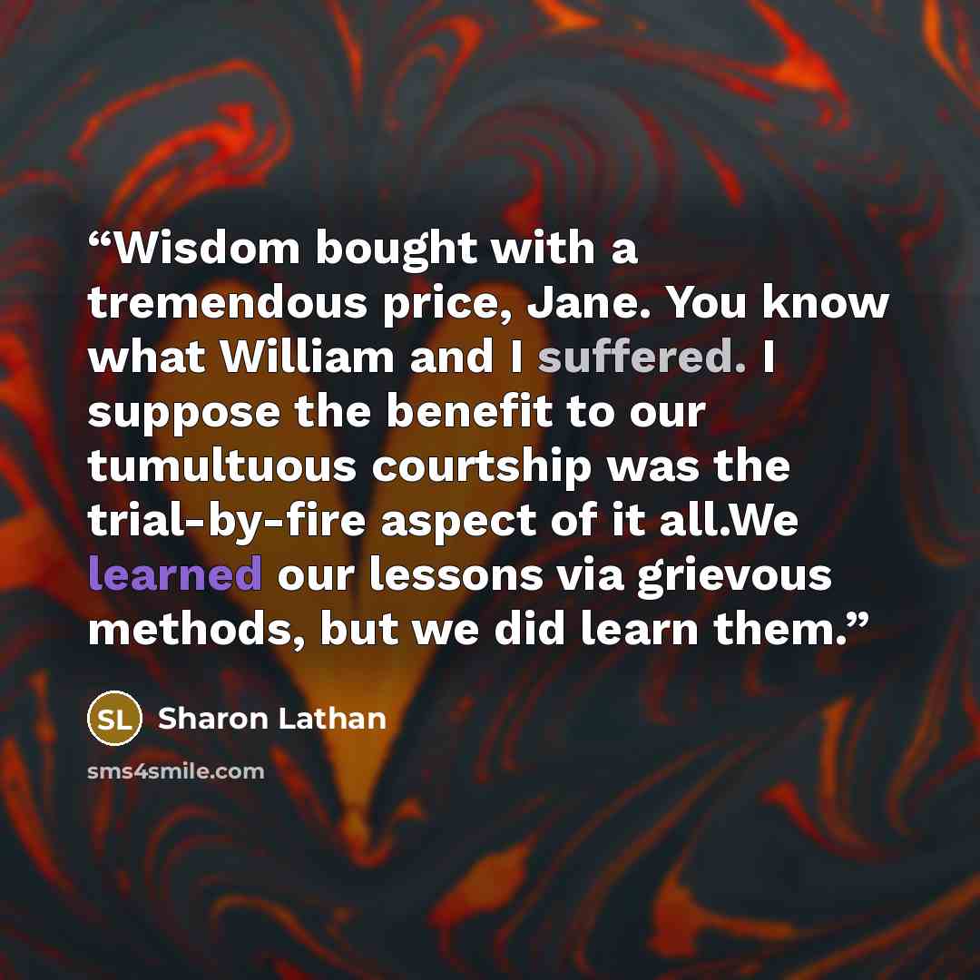 “Wisdom bought with a tremendous price, Jane. You know what William and I suffered. I suppose the benefit to our tumultuous courtship was the trial-by-fire aspect of it all.We learned our lessons via grievous methods, but we did learn them.” quote by Sharon Lathan