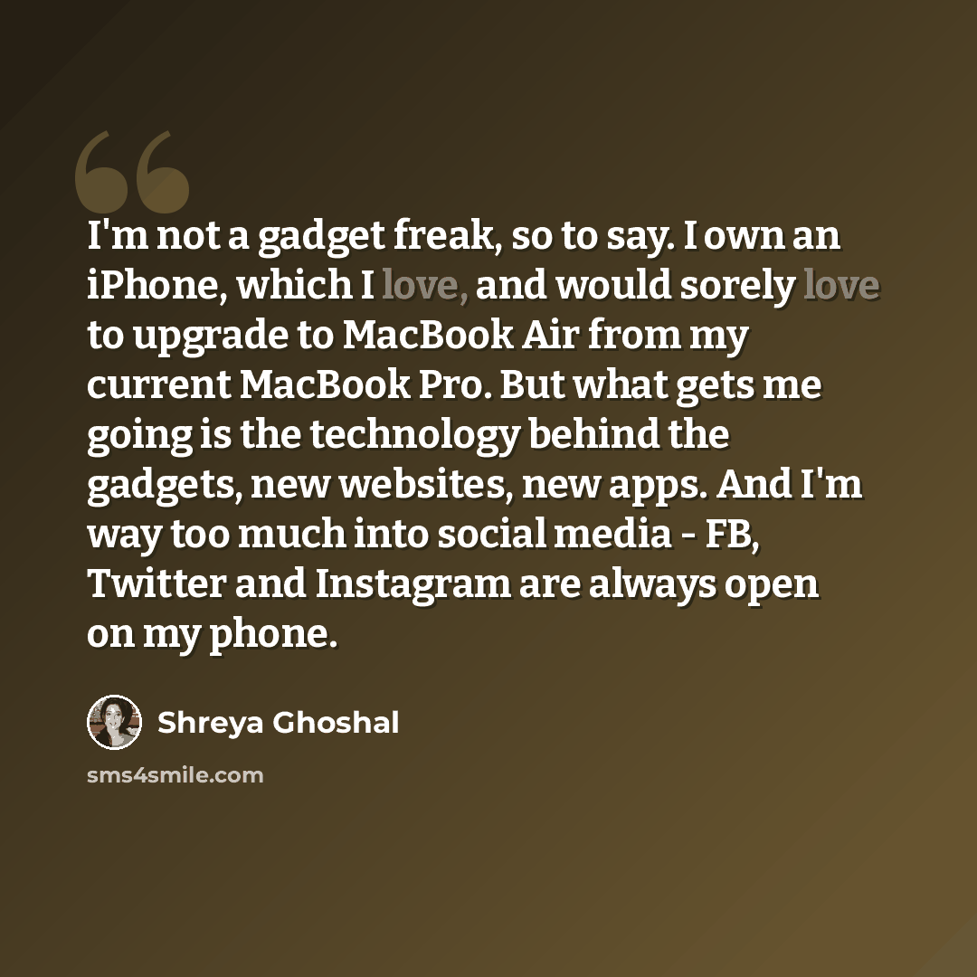 “I'm not a gadget freak, so to say. I own an iPhone, which I love, and would sorely love to upgrade to MacBook Air from my current MacBook Pro. But what gets me going is the technology behind the gadgets, new websites, new apps. And I'm way too much into social media - FB, Twitter and Instagram are…” quote by Shreya Ghoshal