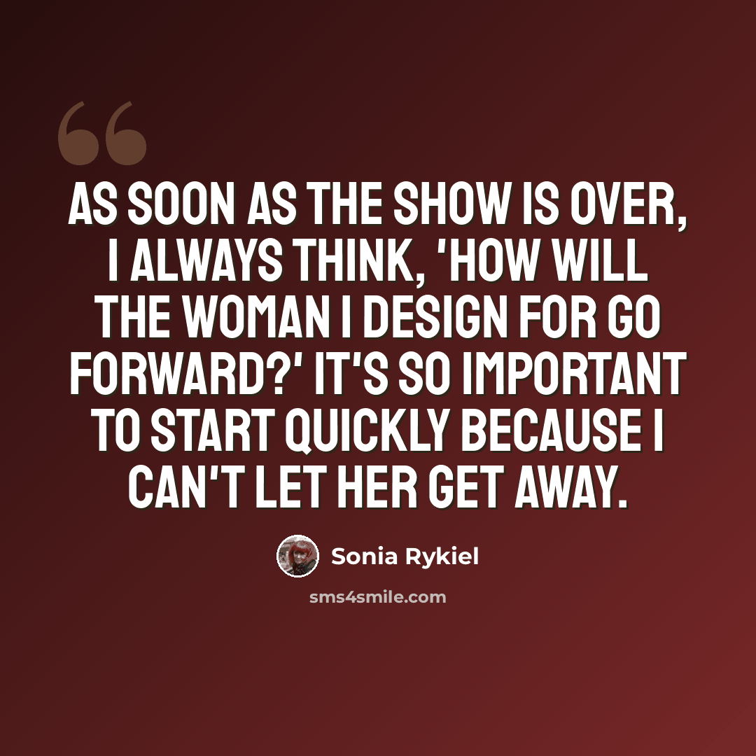 “As soon as the show is over, I always think, 'How will the woman I design for go forward?' It's so important to start quickly because I can't let her get away.” quote by Sonia Rykiel