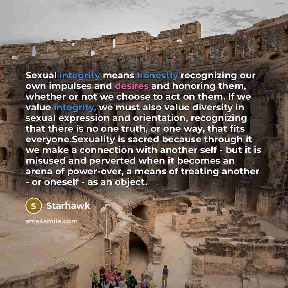 “Sexual integrity means honestly recognizing our own impulses and desires and honoring them, whether or not we choose to act on them. If we value integrity, we must also value diversity in sexual expression and orientation, recognizing that there is no one truth, or one way, that fits…” quote by Starhawk