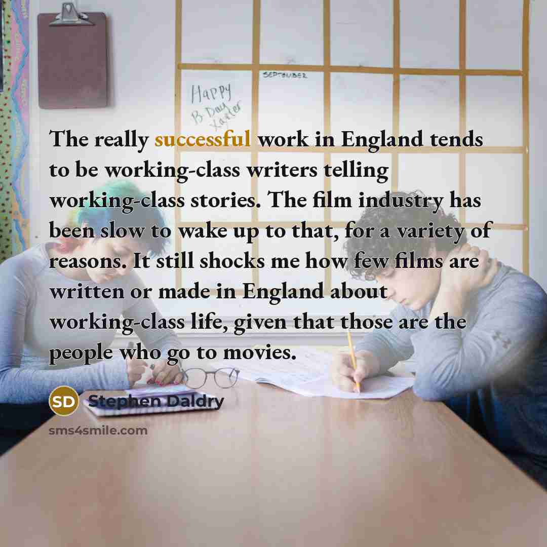 “The really successful work in England tends to be working-class writers telling working-class stories. The film industry has been slow to wake up to that, for a variety of reasons. It still shocks me how few films are written or made in England about working-class life, given that those are the…” quote by Stephen Daldry