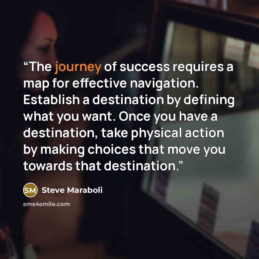 “The journey of success requires a map for effective navigation. Establish a destination by defining what you want. Once you have a destination, take physical action by making choices that move you towards that destination.” quote by Steve Maraboli