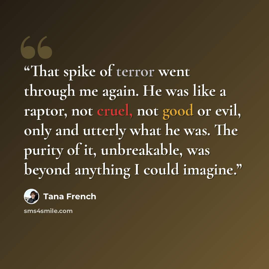 “That spike of terror went through me again. He was like a raptor, not cruel, not good or evil, only and utterly what he was. The purity of it, unbreakable, was beyond anything I could imagine.” quote by Tana French