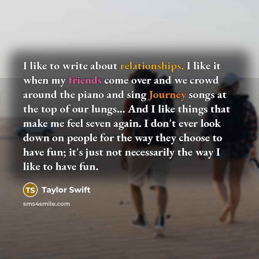 “I like to write about relationships. I like it when my friends come over and we crowd around the piano and sing Journey songs at the top of our lungs... And I like things that make me feel seven again. I don't ever look down on people for the way they choose to have fun; it's just not necessarily…” quote by Taylor Swift