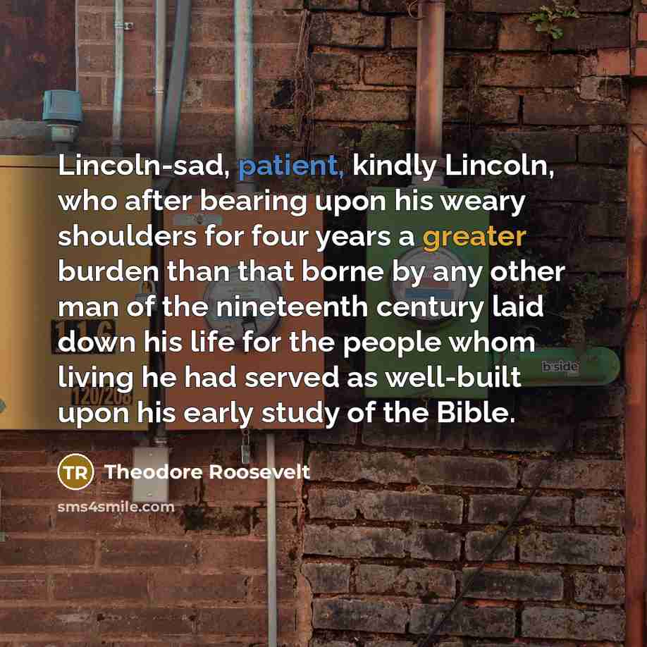 “Lincoln-sad, patient, kindly Lincoln, who after bearing upon his weary shoulders for four years a greater burden than that borne by any other man of the nineteenth century laid down his life for the people whom living he had served as well-built upon his early study of the Bible.” quote by Theodore Roosevelt