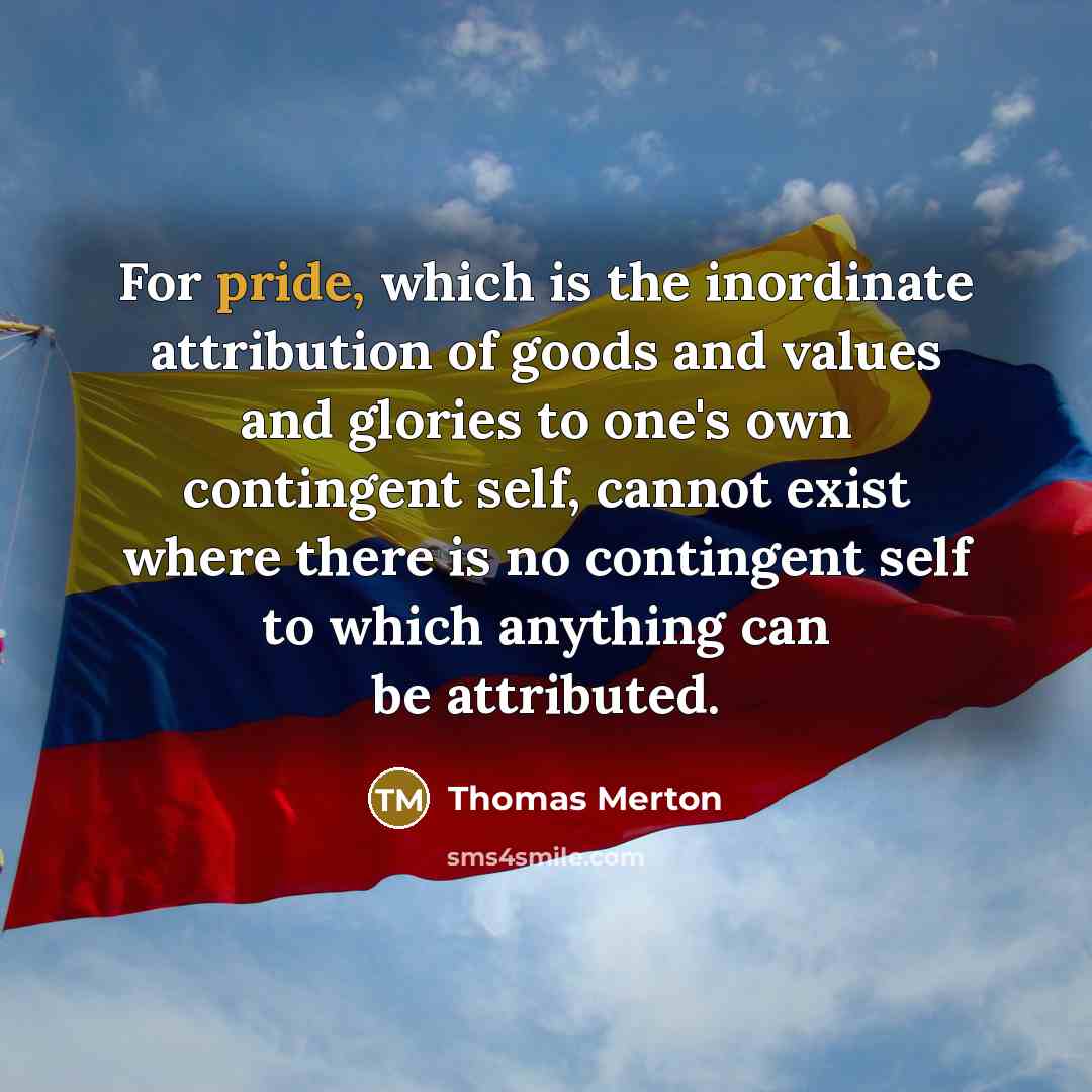 “For pride, which is the inordinate attribution of goods and values and glories to one's own contingent self, cannot exist where there is no contingent self to which anything can be attributed.” quote by Thomas Merton