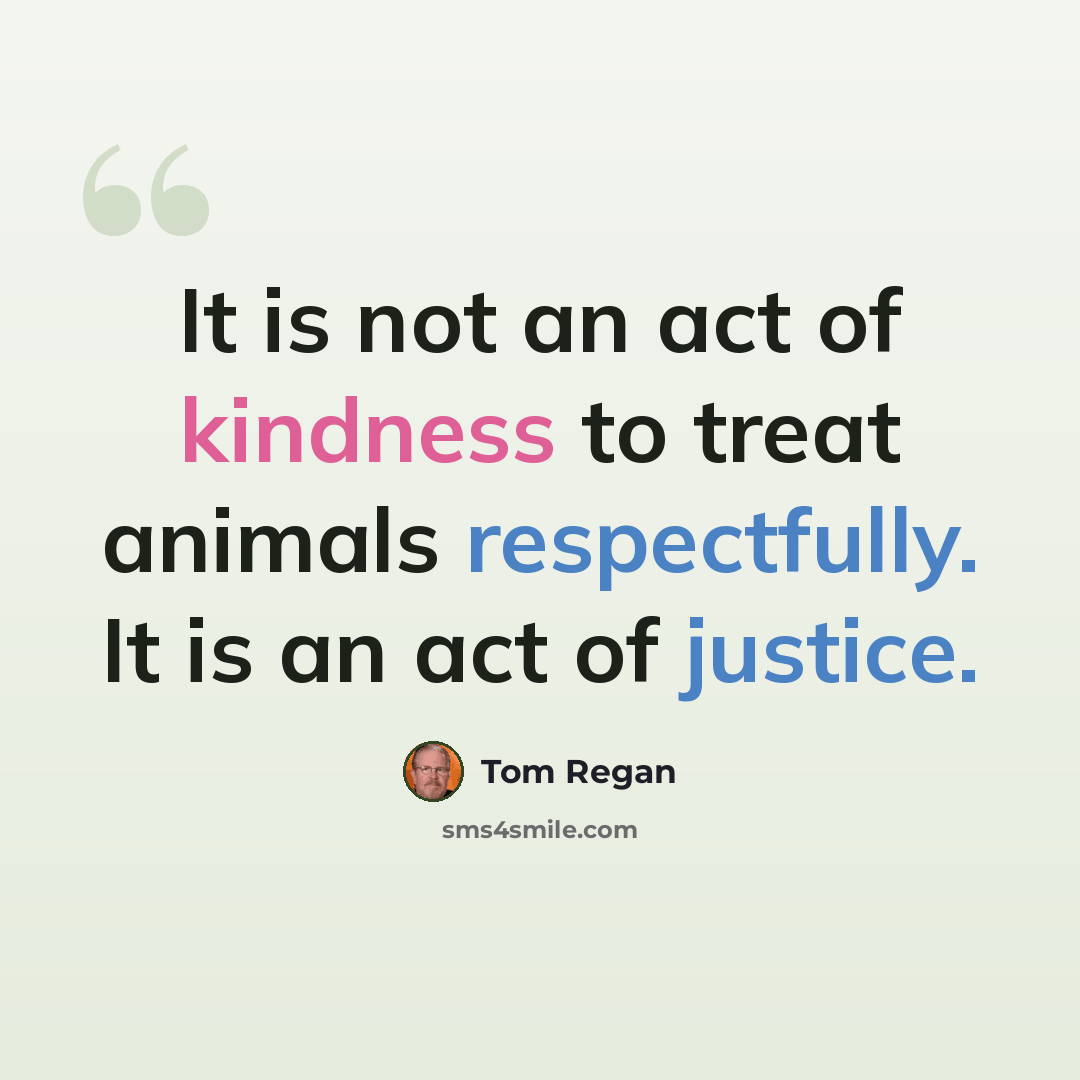 “It is not an act of kindness to treat animals respectfully. It is an act of justice.” quote by Tom Regan