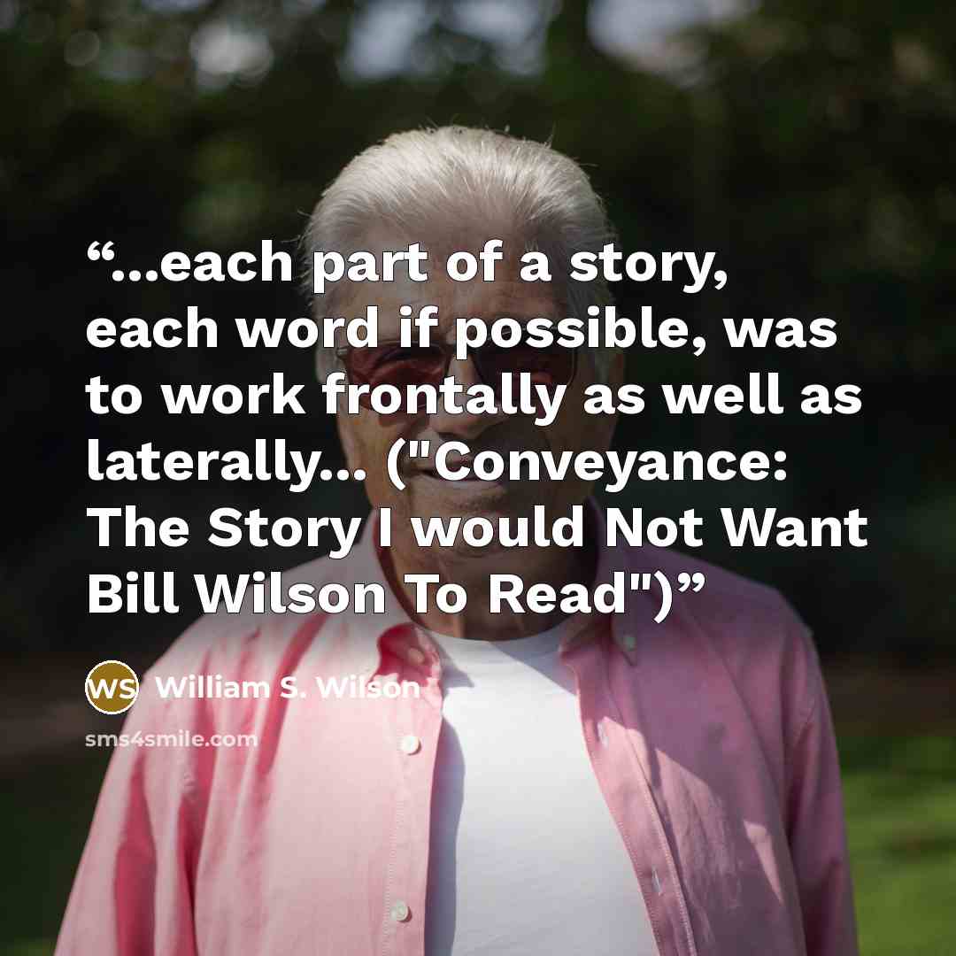 “...each part of a story, each word if possible, was to work frontally as well as laterally... ("Conveyance: The Story I would Not Want Bill Wilson To Read")” quote by William S. Wilson