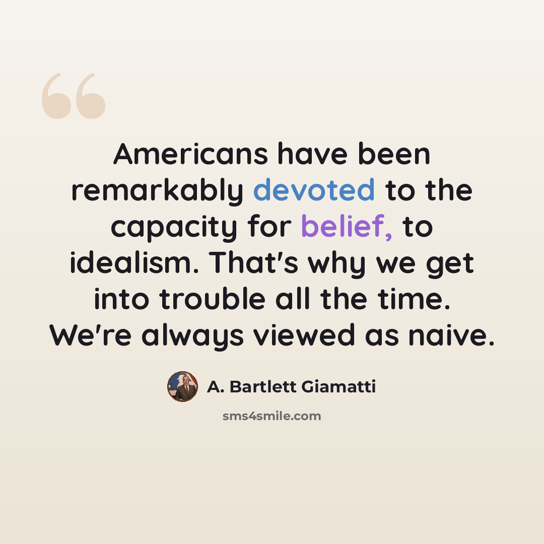 “Americans have been remarkably devoted to the capacity for belief, to idealism. That's why we get into trouble all the time. We're always viewed as naive.” quote by A. Bartlett Giamatti
