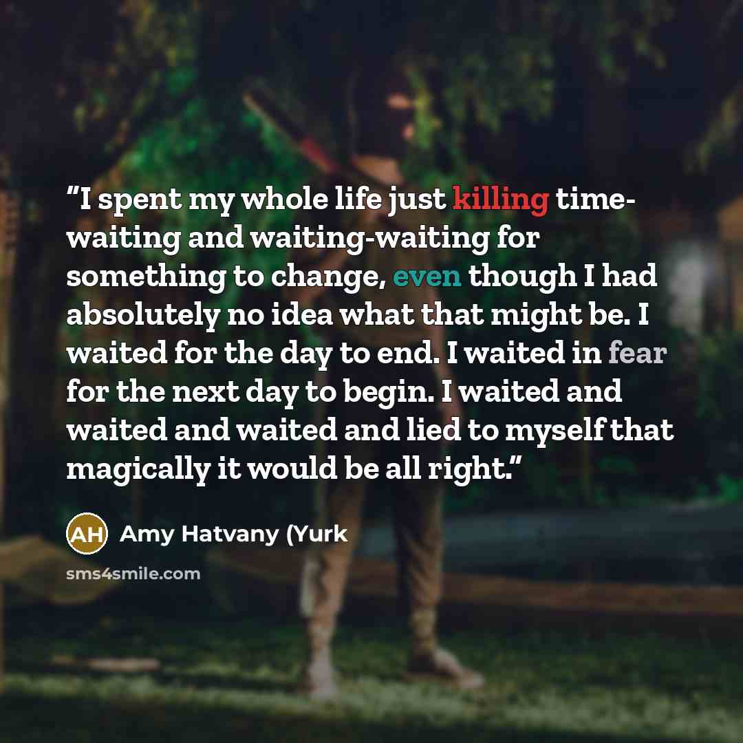 “I spent my whole life just killing time- waiting and waiting-waiting for something to change, even though I had absolutely no idea what that might be. I waited for the day to end. I waited in fear for the next day to begin. I waited and waited and waited and lied to myself that magically it would…” quote by Amy Hatvany (Yurk