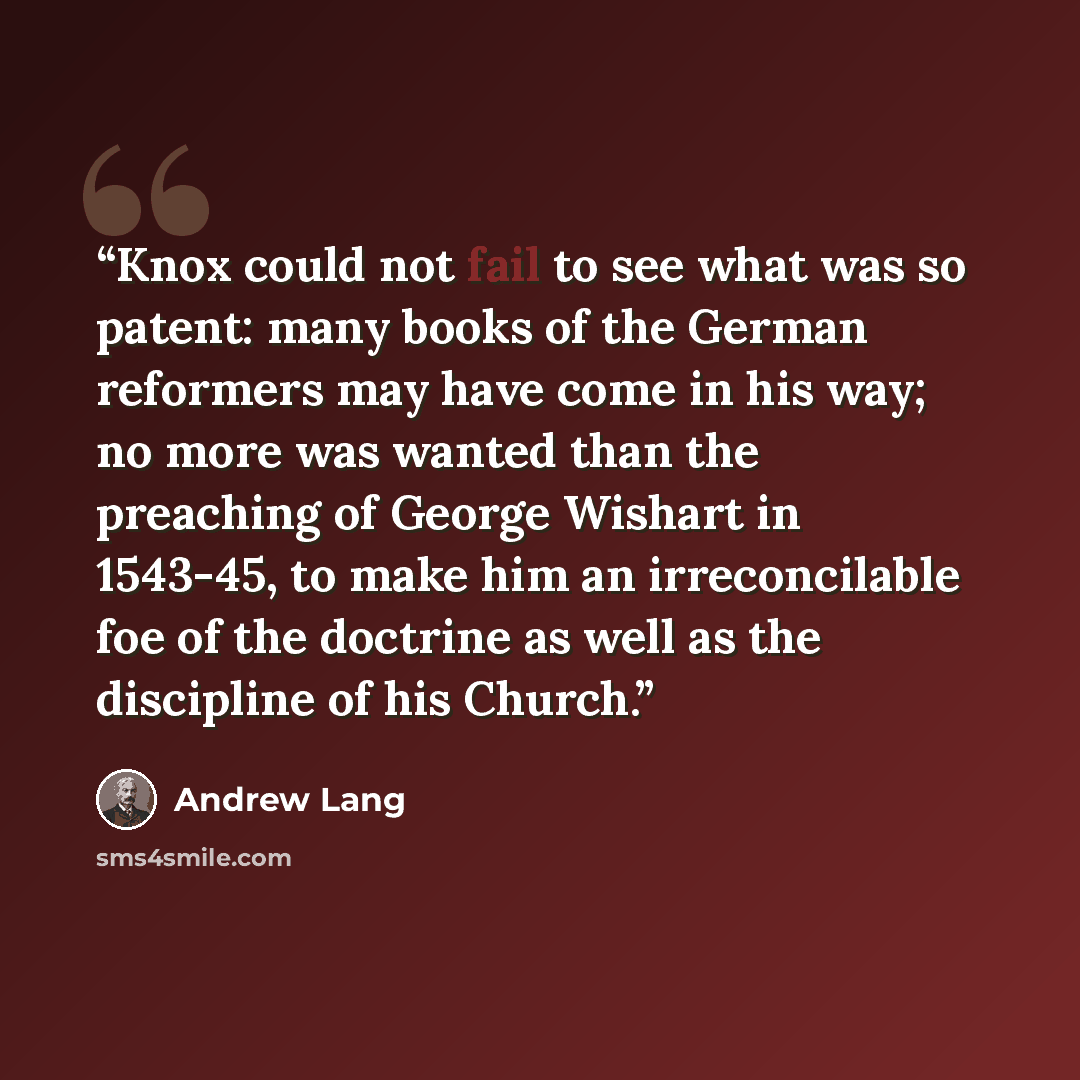 “Knox could not fail to see what was so patent: many books of the German reformers may have come in his way; no more was wanted than the preaching of George Wishart in 1543-45, to make him an irreconcilable foe of the doctrine as well as the discipline of his Church.” quote by Andrew Lang