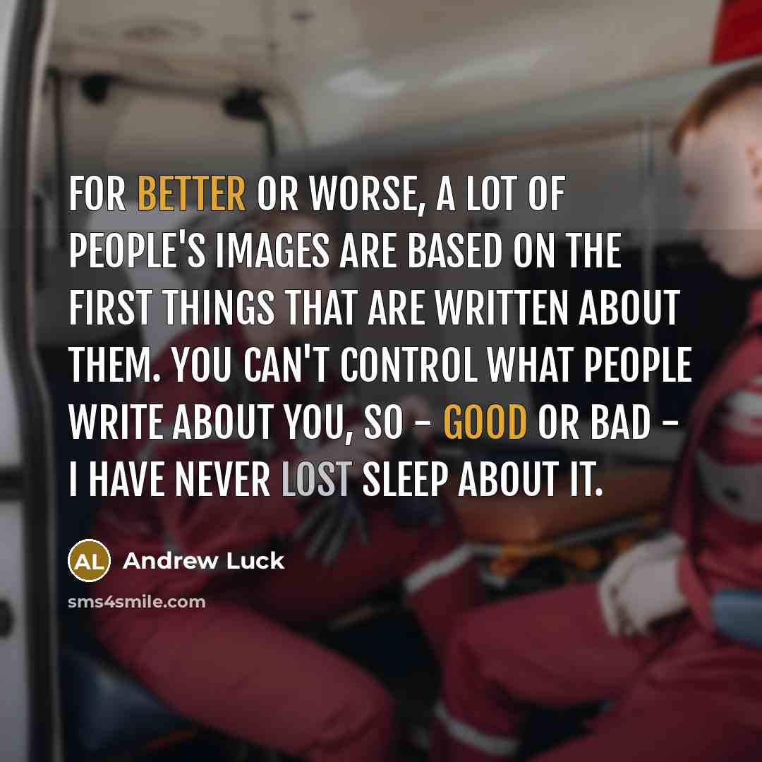 “For better or worse, a lot of people's images are based on the first things that are written about them. You can't control what people write about you, so - good or bad - I have never lost sleep about it.” quote by Andrew Luck