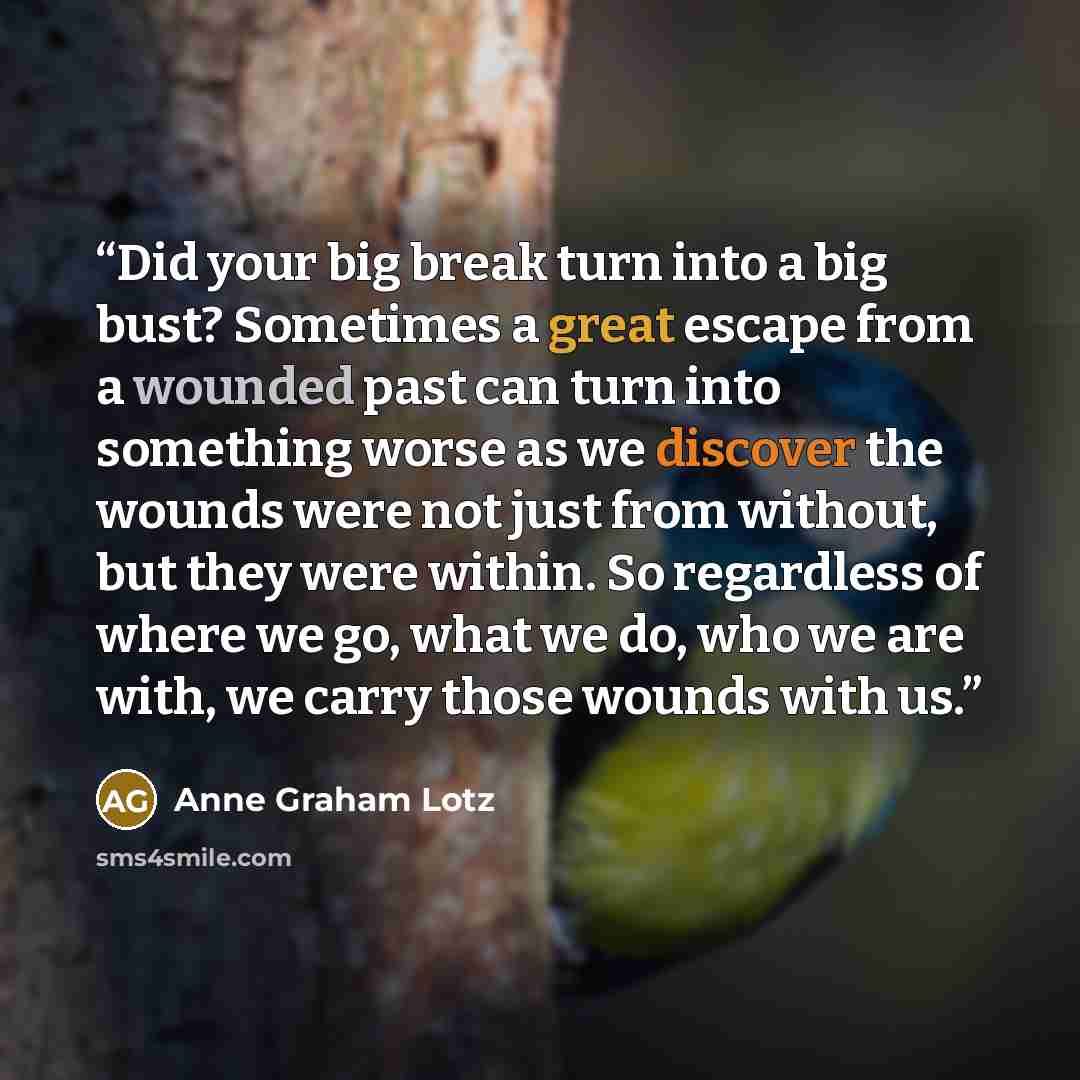 “Did your big break turn into a big bust? Sometimes a great escape from a wounded past can turn into something worse as we discover the wounds were not just from without, but they were within. So regardless of where we go, what we do, who we are with, we carry those wounds with us.” quote by Anne Graham Lotz