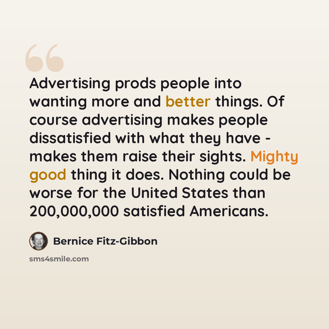 “Advertising prods people into wanting more and better things. Of course advertising makes people dissatisfied with what they have - makes them raise their sights. Mighty good thing it does. Nothing could be worse for the United States than 200,000,000 satisfied Americans.” quote by Bernice Fitz-Gibbon