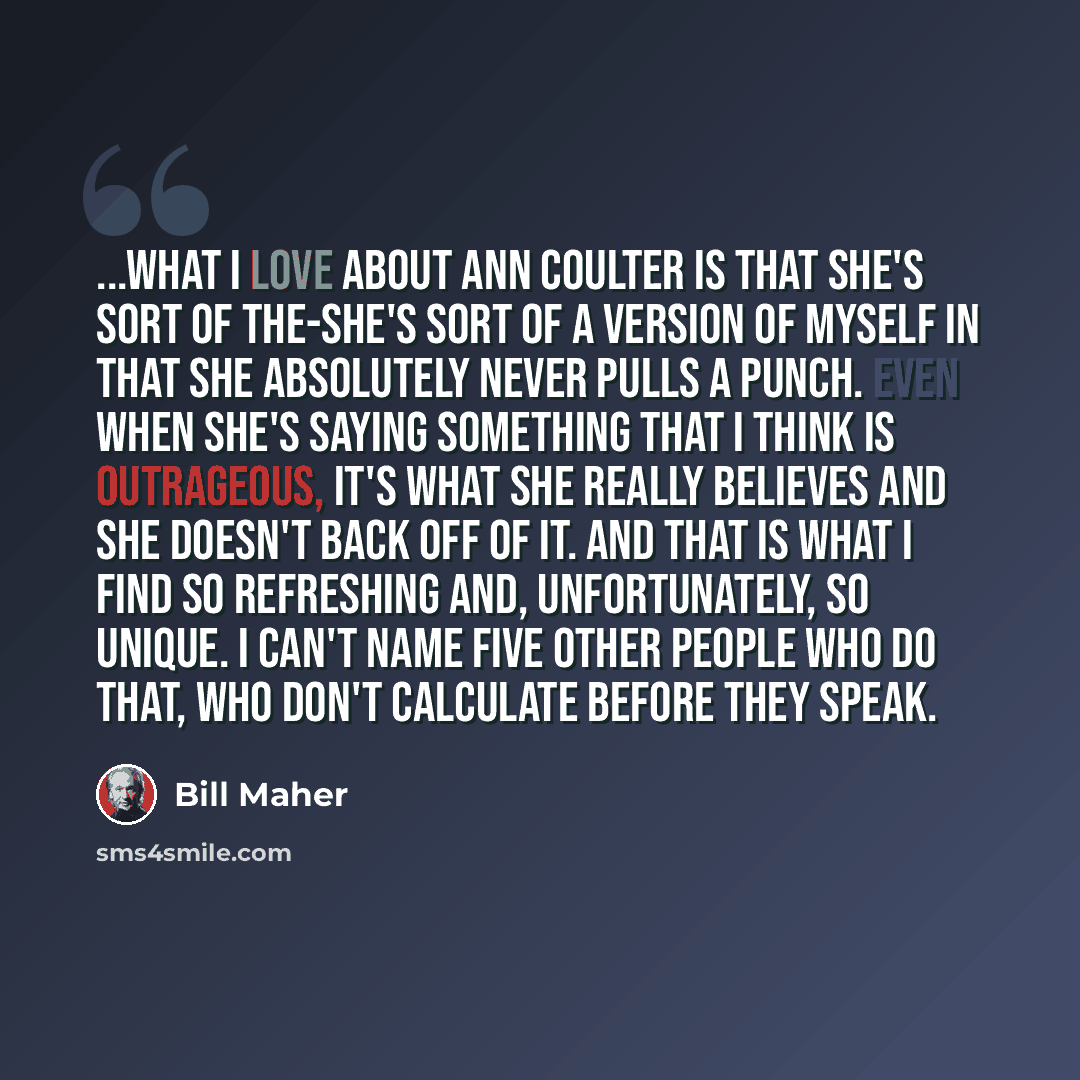 “...what I love about Ann Coulter is that she's sort of the-she's sort of a version of myself in that she absolutely never pulls a punch. Even when she's saying something that I think is outrageous, it's what she really believes and she doesn't back off of it. And that is what I find so refreshing…” quote by Bill Maher