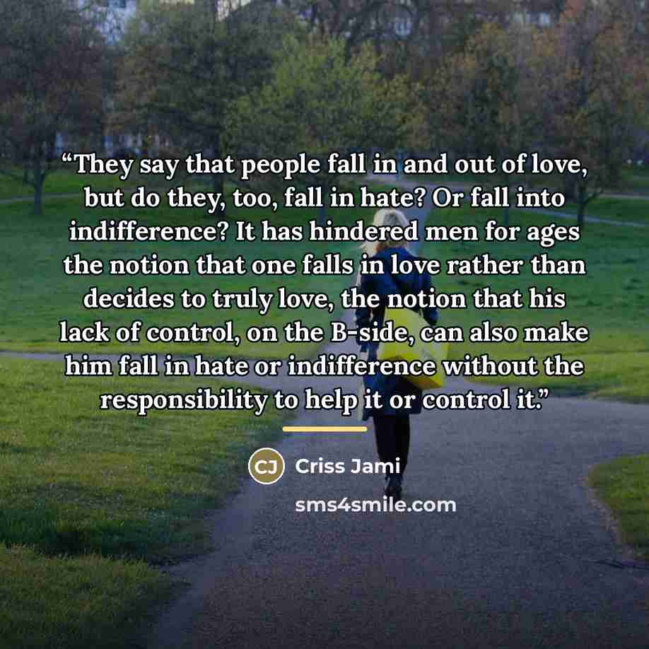 “They say that people fall in and out of love, but do they, too, fall in hate? Or fall into indifference? It has hindered men for ages the notion that one falls in love rather than decides to truly love, the notion that his lack of control, on the B-side, can also make him fall in hate or…” quote by Criss Jami