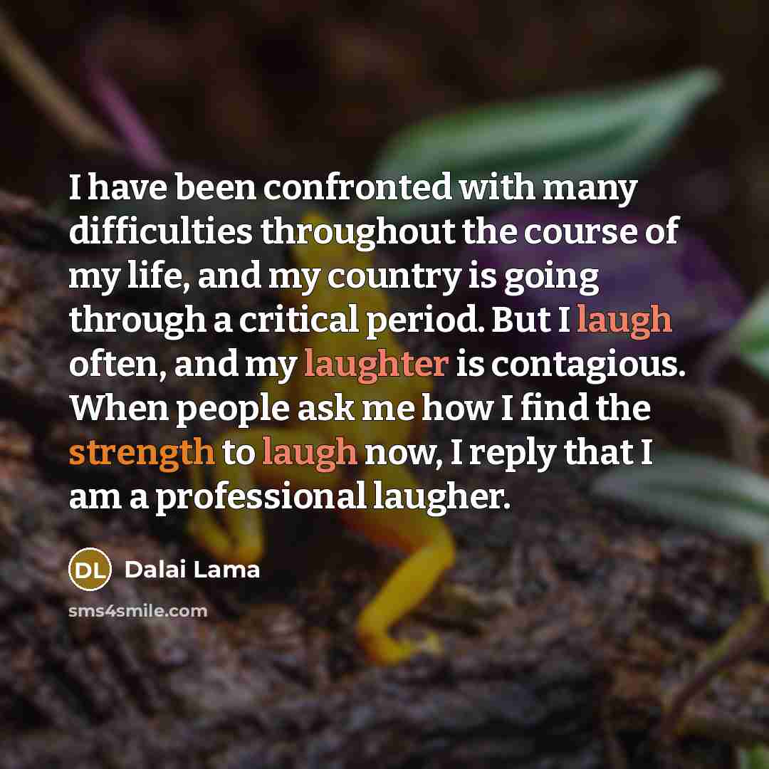 “I have been confronted with many difficulties throughout the course of my life, and my country is going through a critical period. But I laugh often, and my laughter is contagious. When people ask me how I find the strength to laugh now, I reply that I am a professional laugher.” quote by Dalai Lama