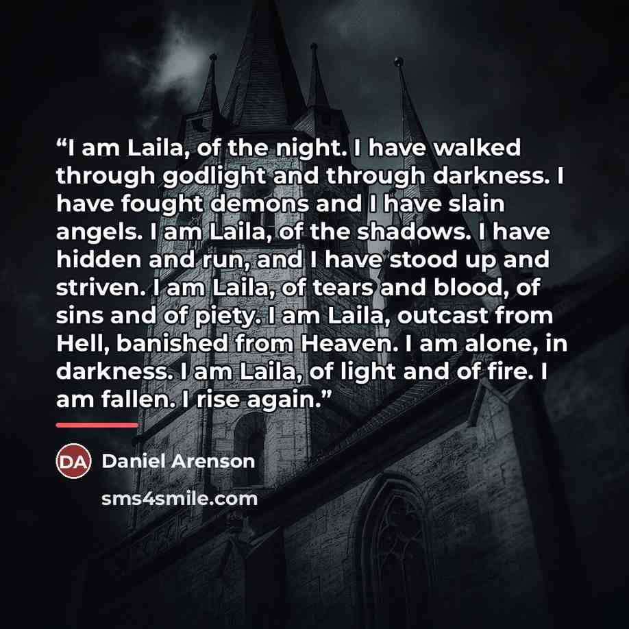 “I am Laila, of the night. I have walked through godlight and through darkness. I have fought demons and I have slain angels. I am Laila, of the shadows. I have hidden and run, and I have stood up and striven. I am Laila, of tears and blood, of sins and of piety. I am Laila, outcast from Hell…” quote by Daniel Arenson