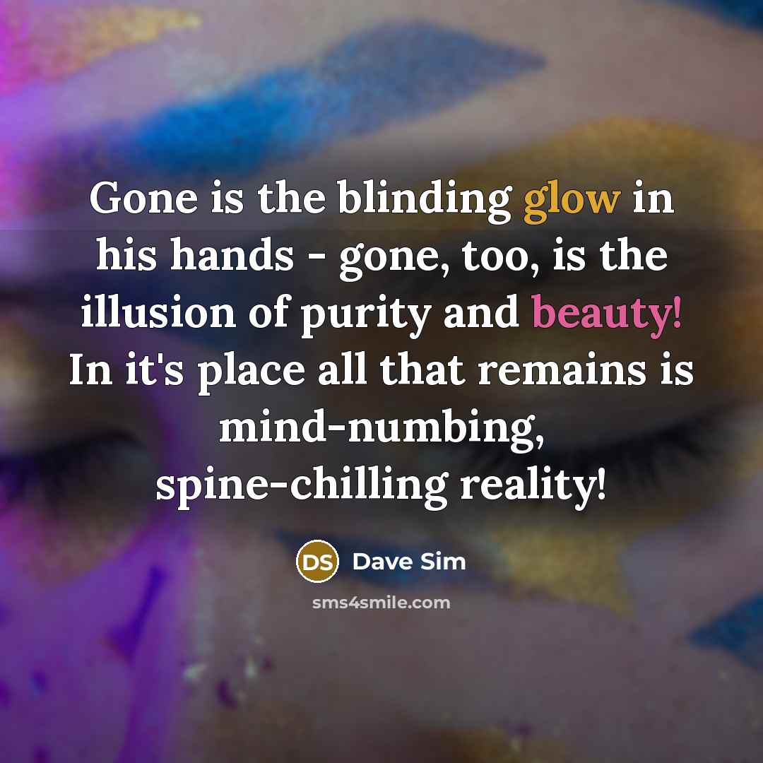“Gone is the blinding glow in his hands - gone, too, is the illusion of purity and beauty! In it's place all that remains is mind-numbing, spine-chilling reality!” quote by Dave Sim