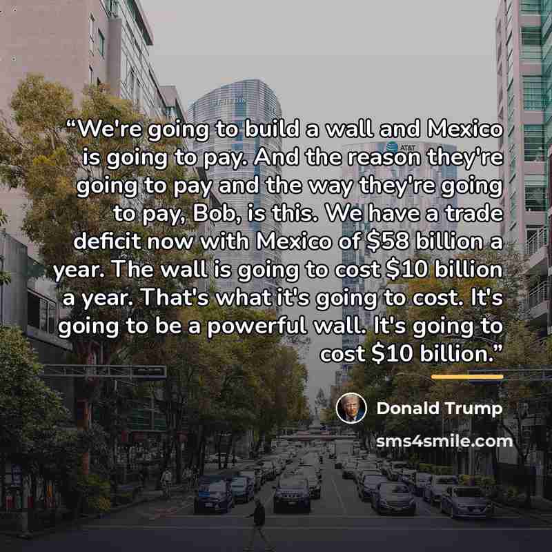 “We're going to build a wall and Mexico is going to pay. And the reason they're going to pay and the way they're going to pay, Bob, is this. We have a trade deficit now with Mexico of $58 billion a year. The wall is going to cost $10 billion a year. That's what it's going to cost. It's going to be…” quote by Donald Trump
