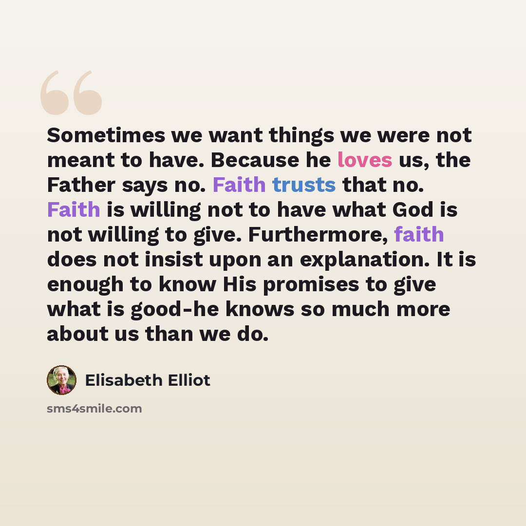 “Sometimes we want things we were not meant to have. Because he loves us, the Father says no. Faith trusts that no. Faith is willing not to have what God is not willing to give. Furthermore, faith does not insist upon an explanation. It is enough to know His promises to give what is good-he knows…” quote by Elisabeth Elliot