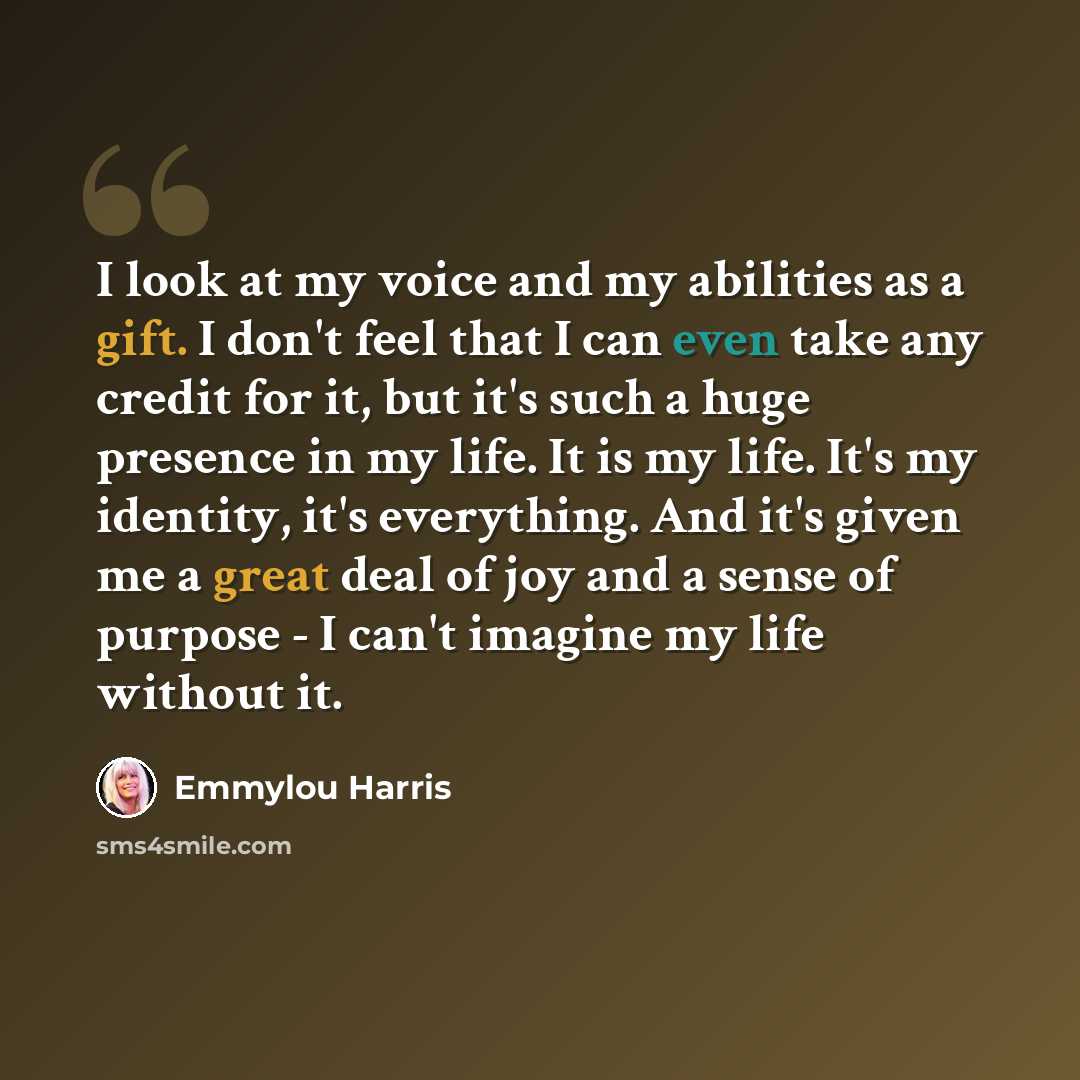 “I look at my voice and my abilities as a gift. I don't feel that I can even take any credit for it, but it's such a huge presence in my life. It is my life. It's my identity, it's everything. And it's given me a great deal of joy and a sense of purpose - I can't imagine my life without it.” quote by Emmylou Harris