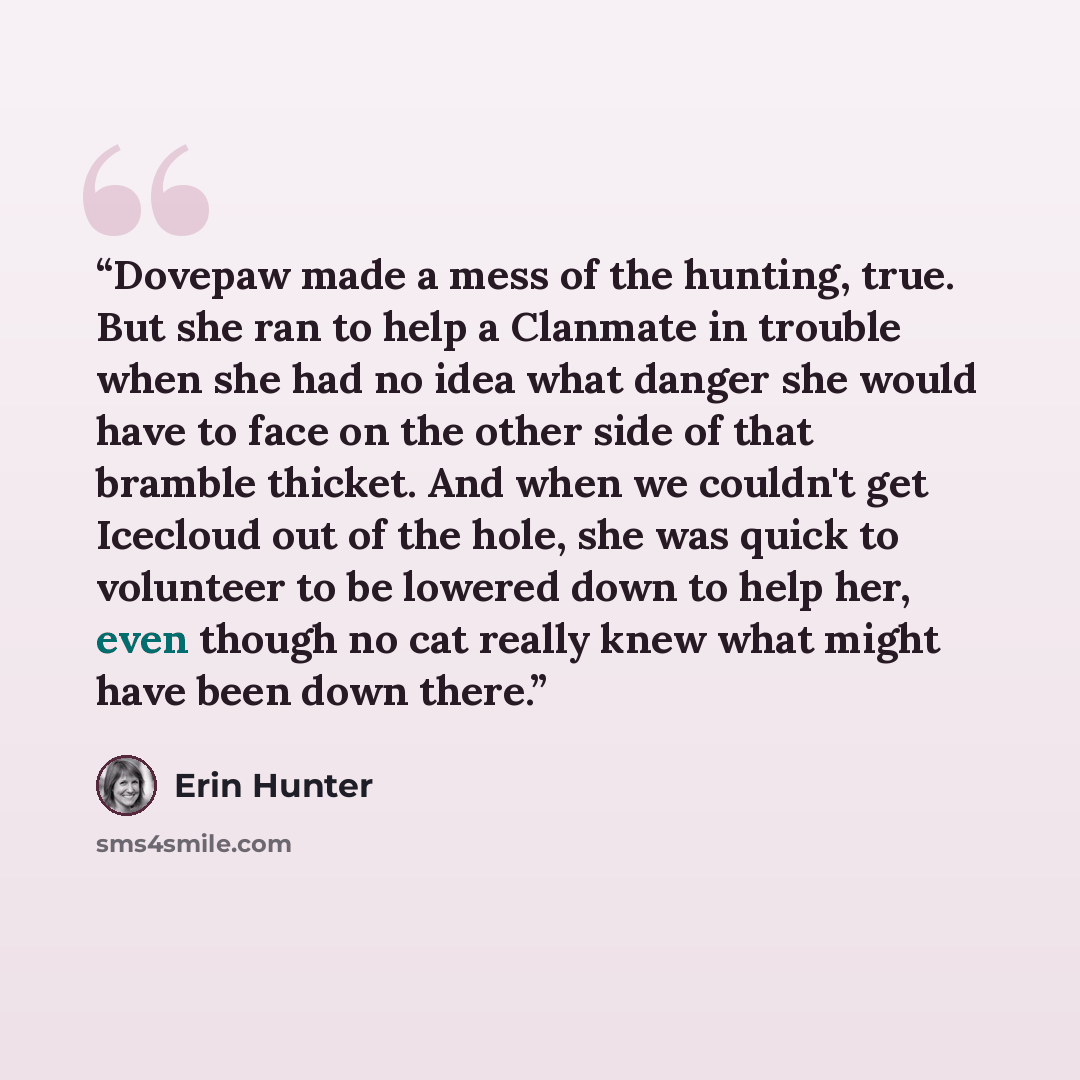 “Dovepaw made a mess of the hunting, true. But she ran to help a Clanmate in trouble when she had no idea what danger she would have to face on the other side of that bramble thicket. And when we couldn't get Icecloud out of the hole, she was quick to volunteer to be lowered down to help her, even…” quote by Erin Hunter