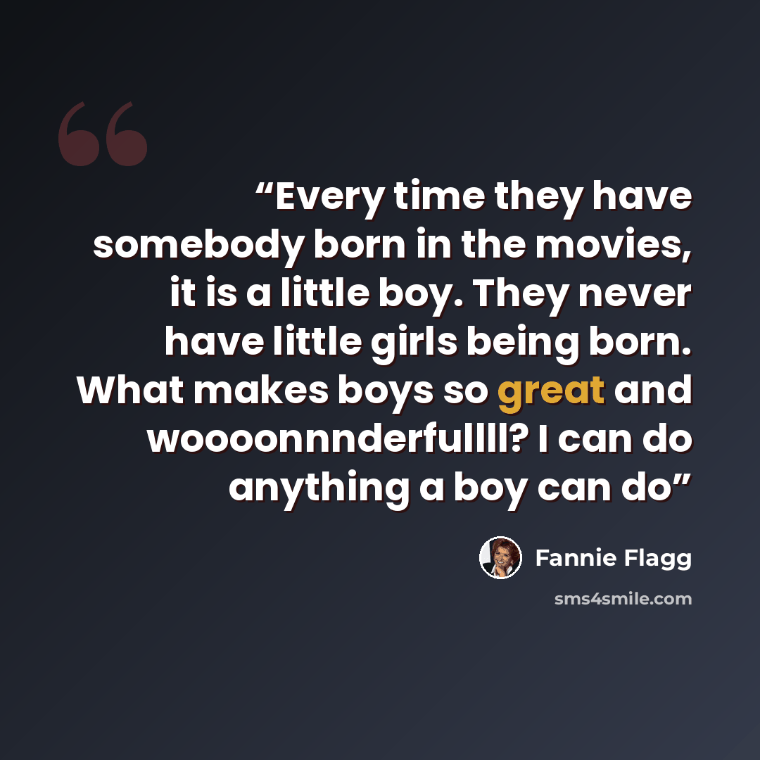 “Every time they have somebody born in the movies, it is a little boy. They never have little girls being born. What makes boys so great and woooonnnderfullll? I can do anything a boy can do” quote by Fannie Flagg
