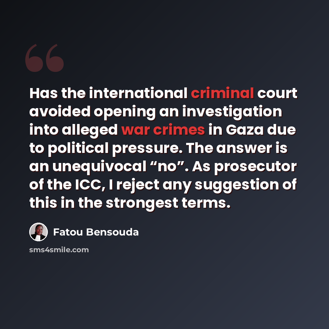 “Has the international criminal court avoided opening an investigation into alleged war crimes in Gaza due to political pressure. The answer is an unequivocal “no”. As prosecutor of the ICC, I reject any suggestion of this in the strongest terms.” quote by Fatou Bensouda