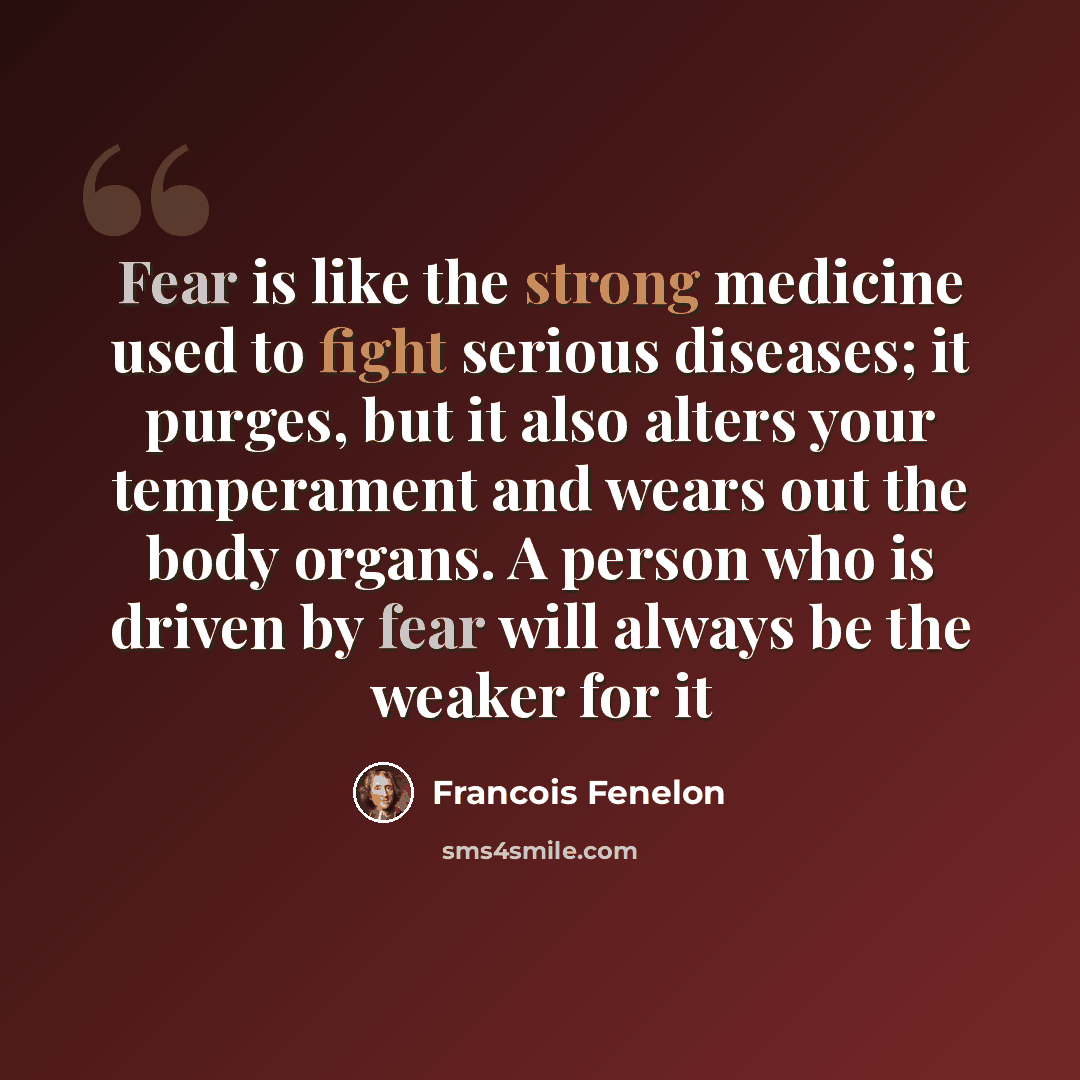 “Fear is like the strong medicine used to fight serious diseases; it purges, but it also alters your temperament and wears out the body organs. A person who is driven by fear will always be the weaker for it” quote by Francois Fenelon