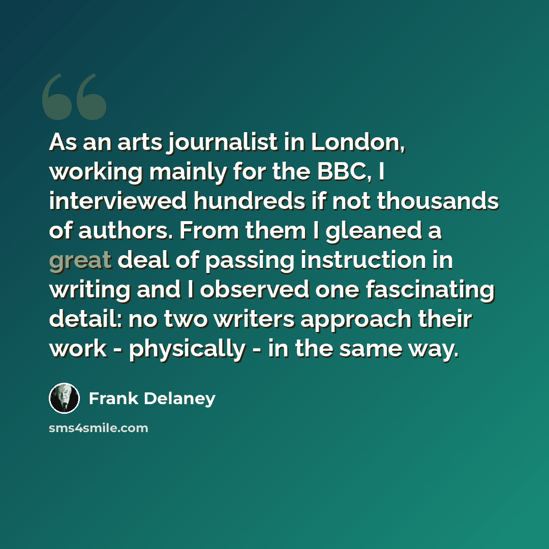“As an arts journalist in London, working mainly for the BBC, I interviewed hundreds if not thousands of authors. From them I gleaned a great deal of passing instruction in writing and I observed one fascinating detail: no two writers approach their work - physically - in the same way.” quote by Frank Delaney