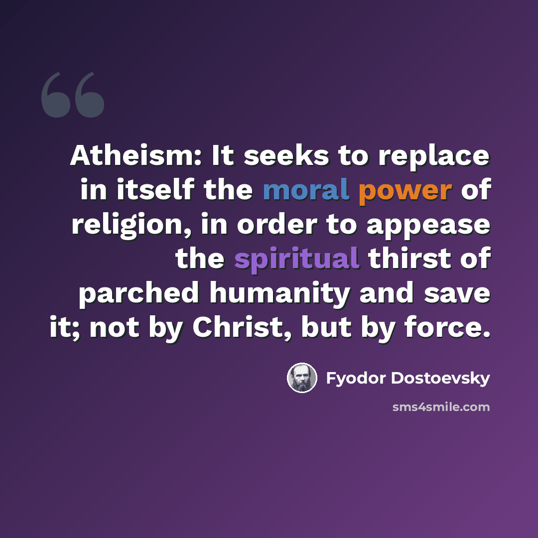“Atheism: It seeks to replace in itself the moral power of religion, in order to appease the spiritual thirst of parched humanity and save it; not by Christ, but by force.” quote by Fyodor Dostoevsky