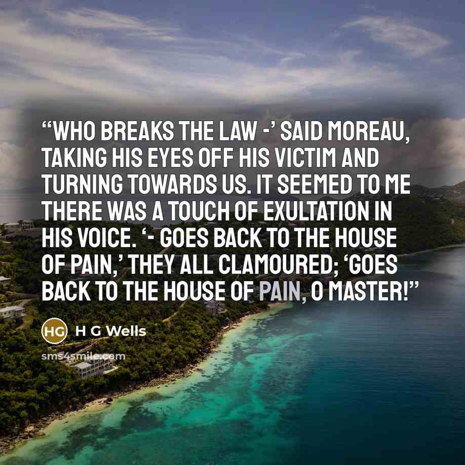 “Who breaks the Law -’ said Moreau, taking his eyes off his victim and turning towards us. It seemed to me there was a touch of exultation in his voice. ‘- goes back to the House of Pain,’ they all clamoured; ‘goes back to the House of Pain, O Master!” quote by H G Wells